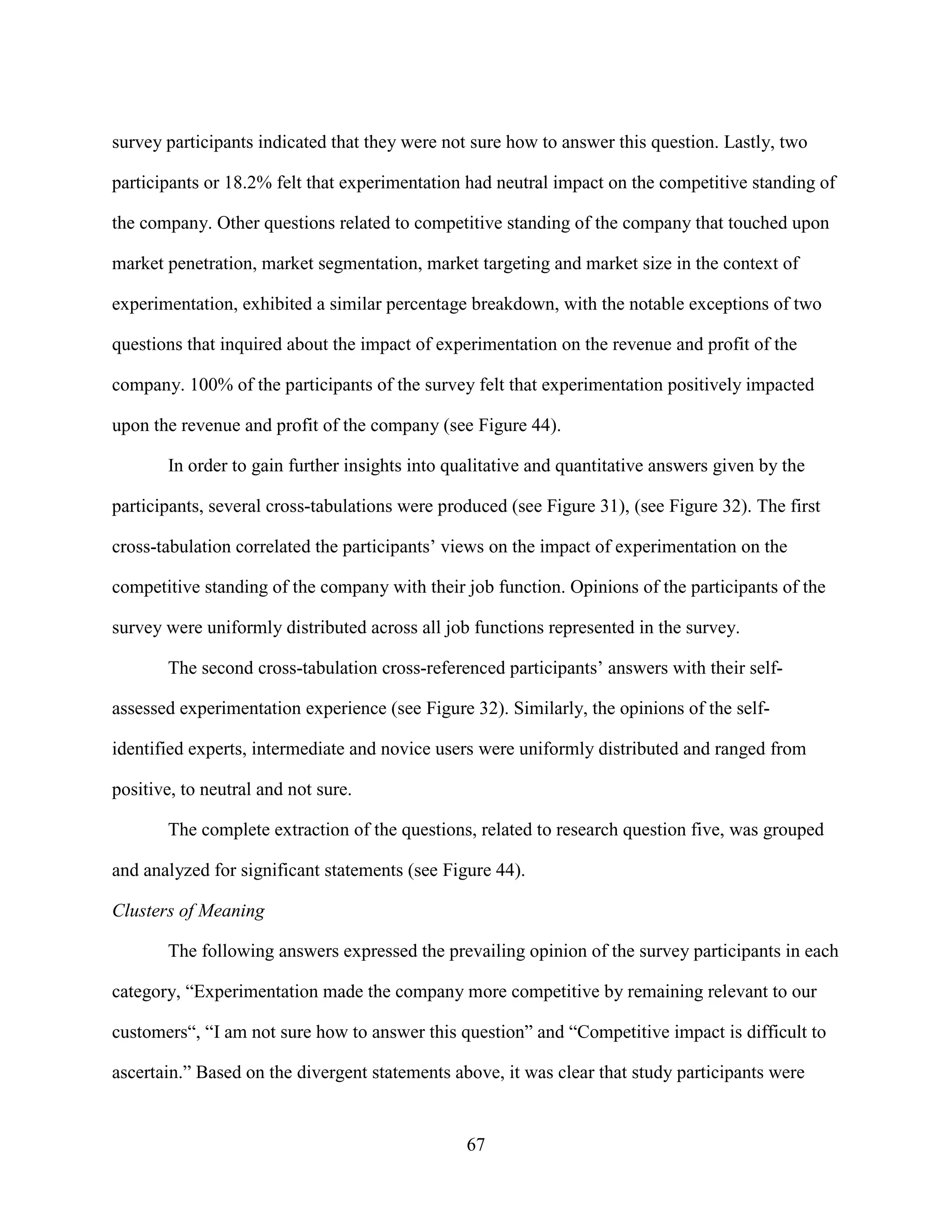 survey participants indicated that they were not sure how to answer this question. Lastly, two

participants or 18.2% felt that experimentation had neutral impact on the competitive standing of

the company. Other questions related to competitive standing of the company that touched upon

market penetration, market segmentation, market targeting and market size in the context of

experimentation, exhibited a similar percentage breakdown, with the notable exceptions of two

questions that inquired about the impact of experimentation on the revenue and profit of the

company. 100% of the participants of the survey felt that experimentation positively impacted

upon the revenue and profit of the company (see Figure 44).

       In order to gain further insights into qualitative and quantitative answers given by the

participants, several cross-tabulations were produced (see Figure 31), (see Figure 32). The first

cross-tabulation correlated the participants’ views on the impact of experimentation on the

competitive standing of the company with their job function. Opinions of the participants of the

survey were uniformly distributed across all job functions represented in the survey.

       The second cross-tabulation cross-referenced participants’ answers with their self-

assessed experimentation experience (see Figure 32). Similarly, the opinions of the self-

identified experts, intermediate and novice users were uniformly distributed and ranged from

positive, to neutral and not sure.

       The complete extraction of the questions, related to research question five, was grouped

and analyzed for significant statements (see Figure 44).

Clusters of Meaning

       The following answers expressed the prevailing opinion of the survey participants in each

category, “Experimentation made the company more competitive by remaining relevant to our

customers“, “I am not sure how to answer this question” and “Competitive impact is difficult to

ascertain.” Based on the divergent statements above, it was clear that study participants were


                                                67
 