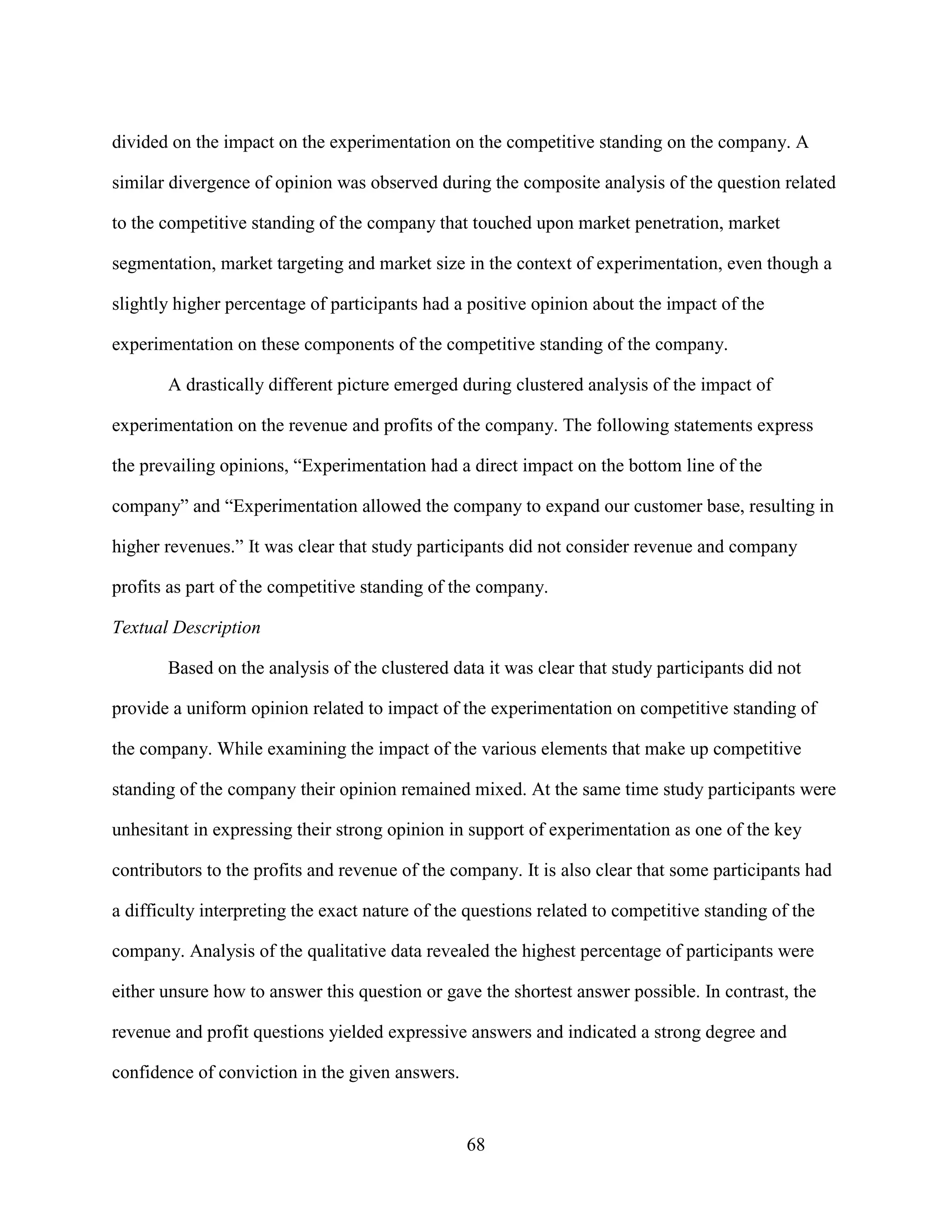 divided on the impact on the experimentation on the competitive standing on the company. A

similar divergence of opinion was observed during the composite analysis of the question related

to the competitive standing of the company that touched upon market penetration, market

segmentation, market targeting and market size in the context of experimentation, even though a

slightly higher percentage of participants had a positive opinion about the impact of the

experimentation on these components of the competitive standing of the company.

       A drastically different picture emerged during clustered analysis of the impact of

experimentation on the revenue and profits of the company. The following statements express

the prevailing opinions, “Experimentation had a direct impact on the bottom line of the

company” and “Experimentation allowed the company to expand our customer base, resulting in

higher revenues.” It was clear that study participants did not consider revenue and company

profits as part of the competitive standing of the company.

Textual Description

       Based on the analysis of the clustered data it was clear that study participants did not

provide a uniform opinion related to impact of the experimentation on competitive standing of

the company. While examining the impact of the various elements that make up competitive

standing of the company their opinion remained mixed. At the same time study participants were

unhesitant in expressing their strong opinion in support of experimentation as one of the key

contributors to the profits and revenue of the company. It is also clear that some participants had

a difficulty interpreting the exact nature of the questions related to competitive standing of the

company. Analysis of the qualitative data revealed the highest percentage of participants were

either unsure how to answer this question or gave the shortest answer possible. In contrast, the

revenue and profit questions yielded expressive answers and indicated a strong degree and

confidence of conviction in the given answers.


                                                 68
 