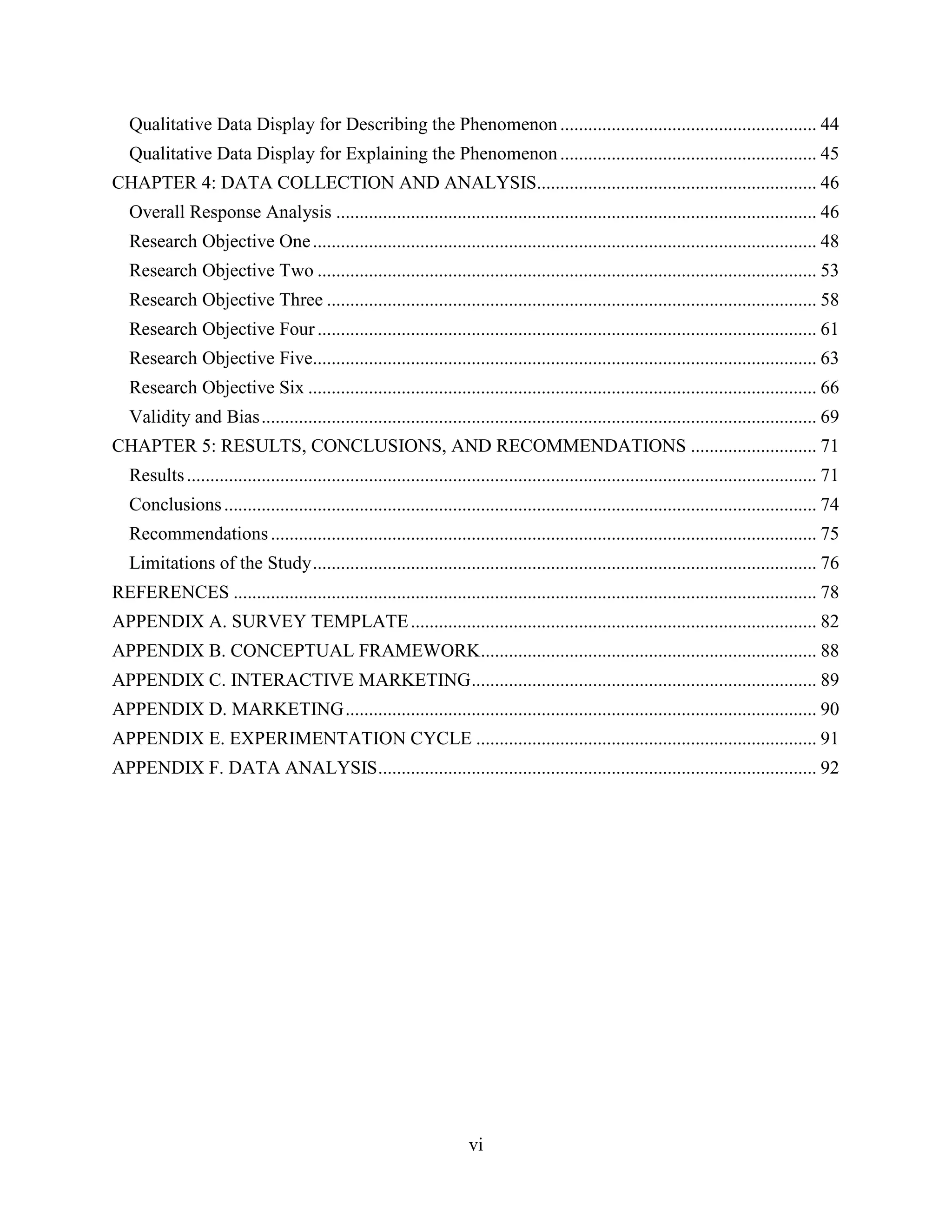 Qualitative Data Display for Describing the Phenomenon ....................................................... 44
   Qualitative Data Display for Explaining the Phenomenon ....................................................... 45
CHAPTER 4: DATA COLLECTION AND ANALYSIS............................................................ 46
   Overall Response Analysis ....................................................................................................... 46
   Research Objective One ............................................................................................................ 48
   Research Objective Two ........................................................................................................... 53
   Research Objective Three ......................................................................................................... 58
   Research Objective Four ........................................................................................................... 61
   Research Objective Five............................................................................................................ 63
   Research Objective Six ............................................................................................................. 66
   Validity and Bias ....................................................................................................................... 69
CHAPTER 5: RESULTS, CONCLUSIONS, AND RECOMMENDATIONS ........................... 71
   Results ....................................................................................................................................... 71
   Conclusions ............................................................................................................................... 74
   Recommendations ..................................................................................................................... 75
   Limitations of the Study ............................................................................................................ 76
REFERENCES ............................................................................................................................. 78
APPENDIX A. SURVEY TEMPLATE ....................................................................................... 82
APPENDIX B. CONCEPTUAL FRAMEWORK........................................................................ 88
APPENDIX C. INTERACTIVE MARKETING .......................................................................... 89
APPENDIX D. MARKETING ..................................................................................................... 90
APPENDIX E. EXPERIMENTATION CYCLE ......................................................................... 91
APPENDIX F. DATA ANALYSIS .............................................................................................. 92




                                                                        vi
 