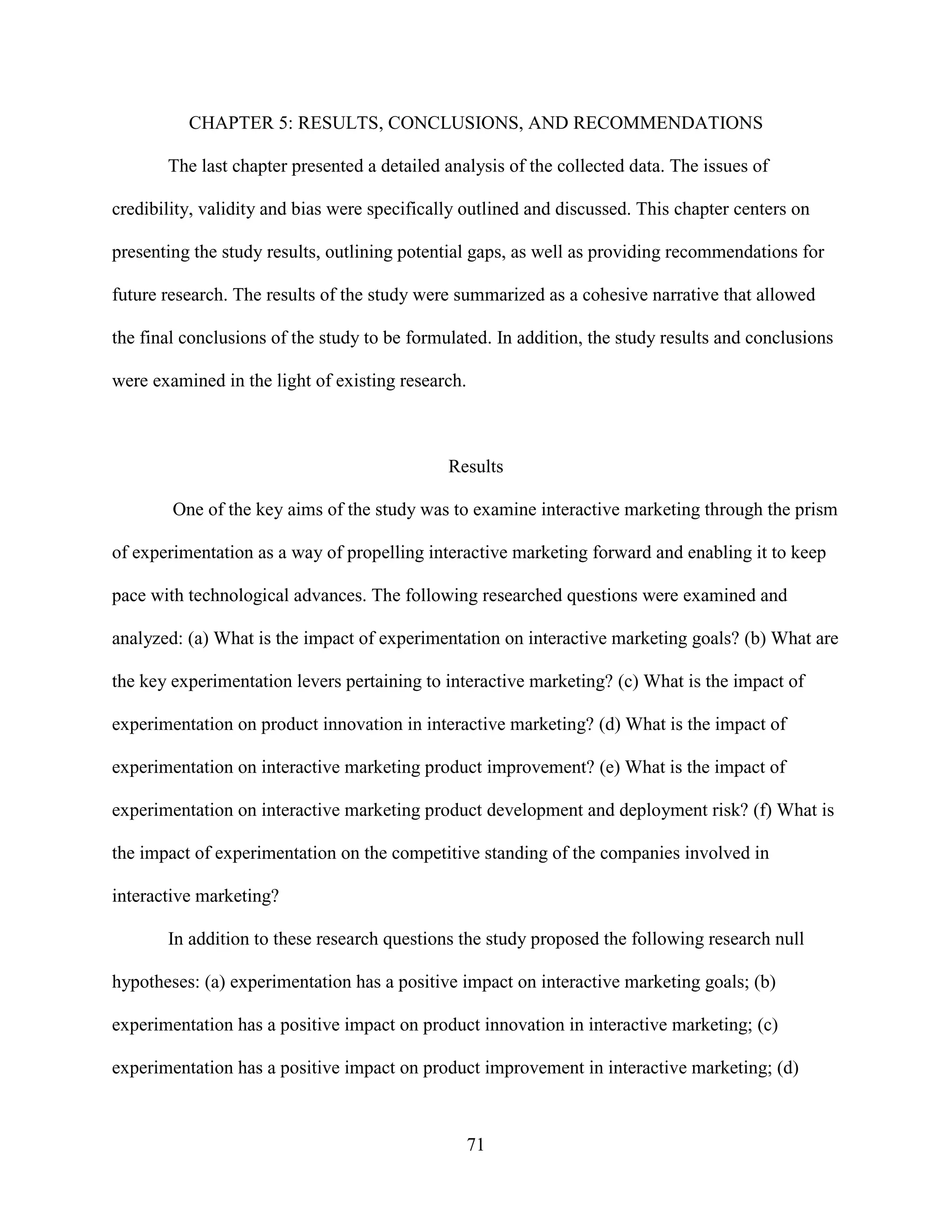 CHAPTER 5: RESULTS, CONCLUSIONS, AND RECOMMENDATIONS

       The last chapter presented a detailed analysis of the collected data. The issues of

credibility, validity and bias were specifically outlined and discussed. This chapter centers on

presenting the study results, outlining potential gaps, as well as providing recommendations for

future research. The results of the study were summarized as a cohesive narrative that allowed

the final conclusions of the study to be formulated. In addition, the study results and conclusions

were examined in the light of existing research.



                                              Results

        One of the key aims of the study was to examine interactive marketing through the prism

of experimentation as a way of propelling interactive marketing forward and enabling it to keep

pace with technological advances. The following researched questions were examined and

analyzed: (a) What is the impact of experimentation on interactive marketing goals? (b) What are

the key experimentation levers pertaining to interactive marketing? (c) What is the impact of

experimentation on product innovation in interactive marketing? (d) What is the impact of

experimentation on interactive marketing product improvement? (e) What is the impact of

experimentation on interactive marketing product development and deployment risk? (f) What is

the impact of experimentation on the competitive standing of the companies involved in

interactive marketing?

       In addition to these research questions the study proposed the following research null

hypotheses: (a) experimentation has a positive impact on interactive marketing goals; (b)

experimentation has a positive impact on product innovation in interactive marketing; (c)

experimentation has a positive impact on product improvement in interactive marketing; (d)



                                                   71
 