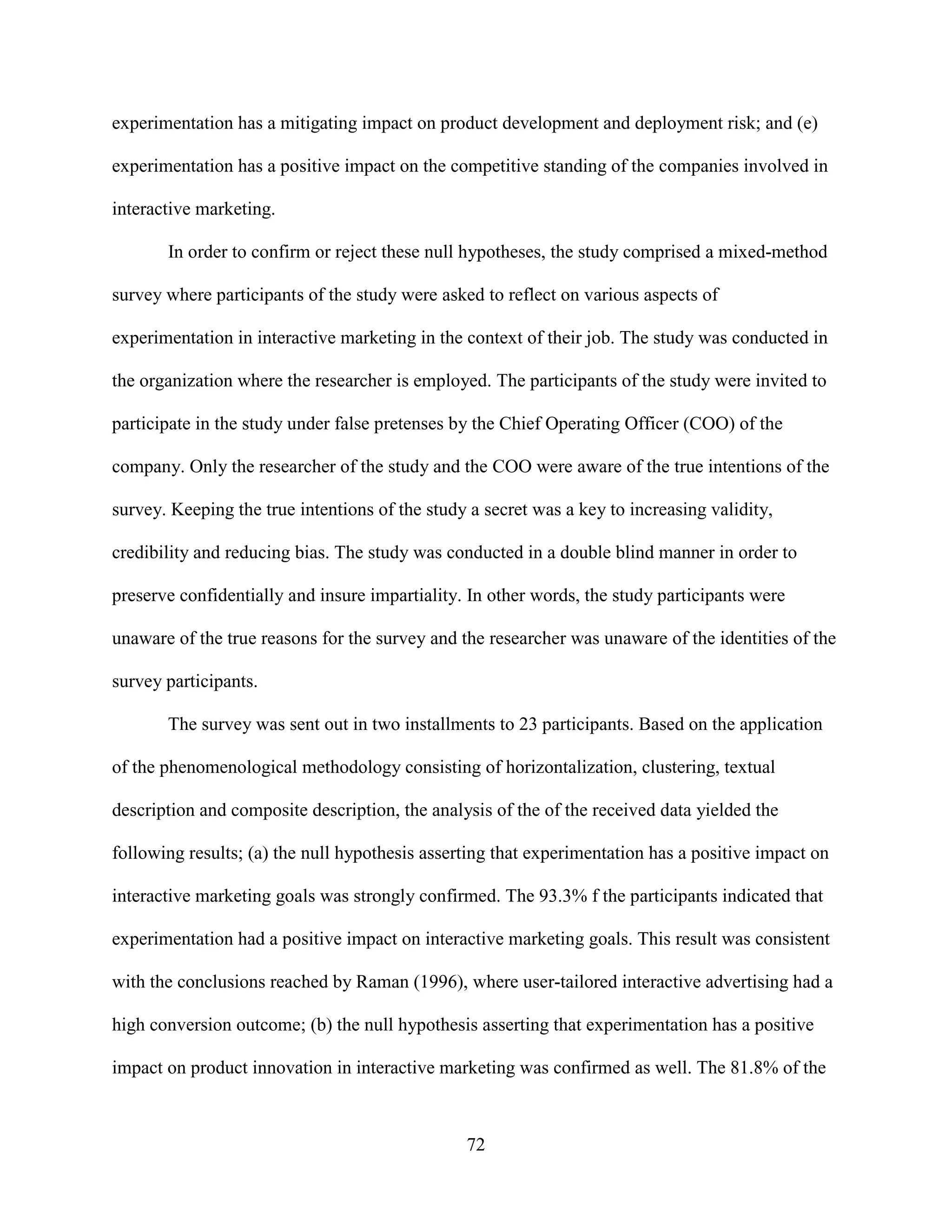 experimentation has a mitigating impact on product development and deployment risk; and (e)

experimentation has a positive impact on the competitive standing of the companies involved in

interactive marketing.

       In order to confirm or reject these null hypotheses, the study comprised a mixed-method

survey where participants of the study were asked to reflect on various aspects of

experimentation in interactive marketing in the context of their job. The study was conducted in

the organization where the researcher is employed. The participants of the study were invited to

participate in the study under false pretenses by the Chief Operating Officer (COO) of the

company. Only the researcher of the study and the COO were aware of the true intentions of the

survey. Keeping the true intentions of the study a secret was a key to increasing validity,

credibility and reducing bias. The study was conducted in a double blind manner in order to

preserve confidentially and insure impartiality. In other words, the study participants were

unaware of the true reasons for the survey and the researcher was unaware of the identities of the

survey participants.

       The survey was sent out in two installments to 23 participants. Based on the application

of the phenomenological methodology consisting of horizontalization, clustering, textual

description and composite description, the analysis of the of the received data yielded the

following results; (a) the null hypothesis asserting that experimentation has a positive impact on

interactive marketing goals was strongly confirmed. The 93.3% f the participants indicated that

experimentation had a positive impact on interactive marketing goals. This result was consistent

with the conclusions reached by Raman (1996), where user-tailored interactive advertising had a

high conversion outcome; (b) the null hypothesis asserting that experimentation has a positive

impact on product innovation in interactive marketing was confirmed as well. The 81.8% of the



                                                72
 