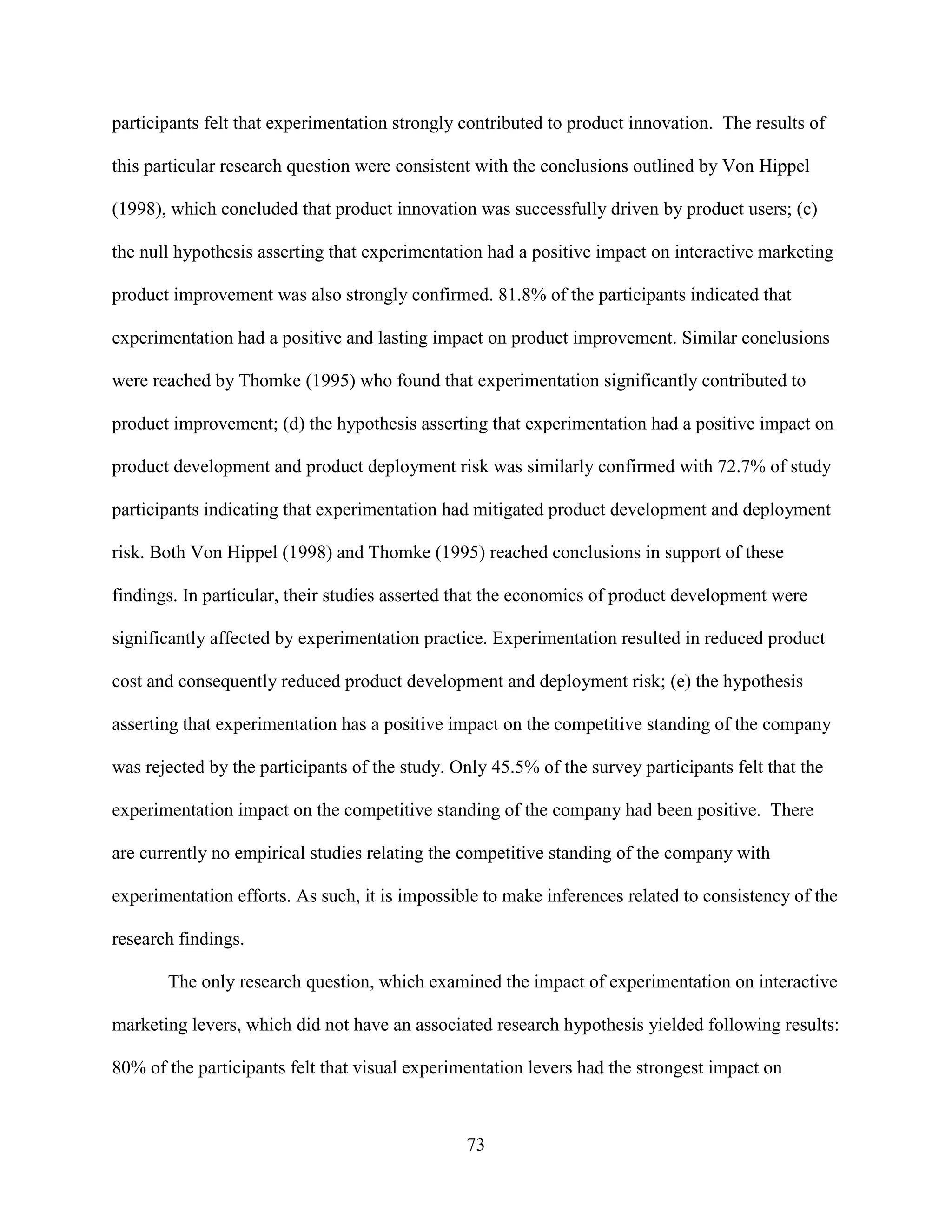 participants felt that experimentation strongly contributed to product innovation. The results of

this particular research question were consistent with the conclusions outlined by Von Hippel

(1998), which concluded that product innovation was successfully driven by product users; (c)

the null hypothesis asserting that experimentation had a positive impact on interactive marketing

product improvement was also strongly confirmed. 81.8% of the participants indicated that

experimentation had a positive and lasting impact on product improvement. Similar conclusions

were reached by Thomke (1995) who found that experimentation significantly contributed to

product improvement; (d) the hypothesis asserting that experimentation had a positive impact on

product development and product deployment risk was similarly confirmed with 72.7% of study

participants indicating that experimentation had mitigated product development and deployment

risk. Both Von Hippel (1998) and Thomke (1995) reached conclusions in support of these

findings. In particular, their studies asserted that the economics of product development were

significantly affected by experimentation practice. Experimentation resulted in reduced product

cost and consequently reduced product development and deployment risk; (e) the hypothesis

asserting that experimentation has a positive impact on the competitive standing of the company

was rejected by the participants of the study. Only 45.5% of the survey participants felt that the

experimentation impact on the competitive standing of the company had been positive. There

are currently no empirical studies relating the competitive standing of the company with

experimentation efforts. As such, it is impossible to make inferences related to consistency of the

research findings.

       The only research question, which examined the impact of experimentation on interactive

marketing levers, which did not have an associated research hypothesis yielded following results:

80% of the participants felt that visual experimentation levers had the strongest impact on



                                                73
 