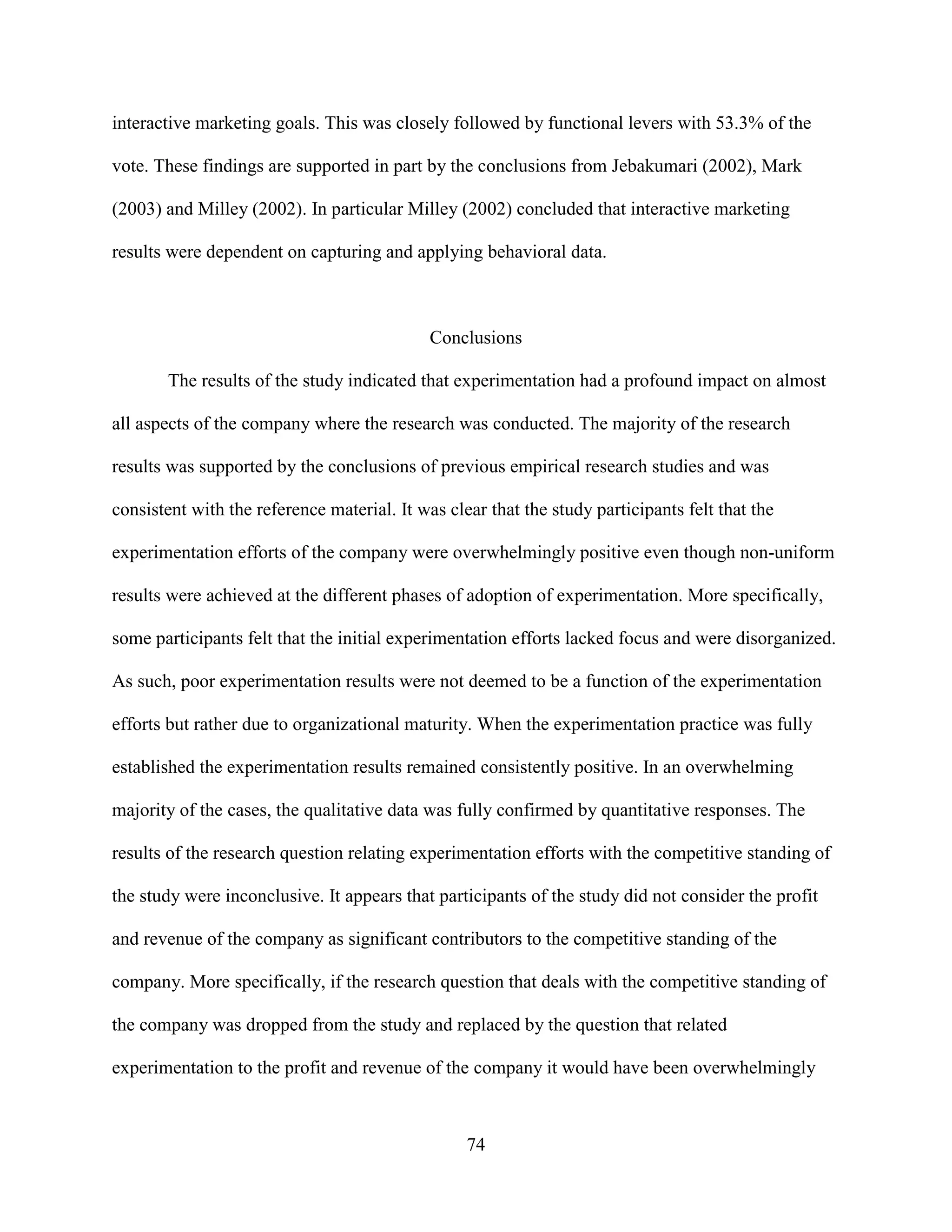 interactive marketing goals. This was closely followed by functional levers with 53.3% of the

vote. These findings are supported in part by the conclusions from Jebakumari (2002), Mark

(2003) and Milley (2002). In particular Milley (2002) concluded that interactive marketing

results were dependent on capturing and applying behavioral data.



                                             Conclusions

       The results of the study indicated that experimentation had a profound impact on almost

all aspects of the company where the research was conducted. The majority of the research

results was supported by the conclusions of previous empirical research studies and was

consistent with the reference material. It was clear that the study participants felt that the

experimentation efforts of the company were overwhelmingly positive even though non-uniform

results were achieved at the different phases of adoption of experimentation. More specifically,

some participants felt that the initial experimentation efforts lacked focus and were disorganized.

As such, poor experimentation results were not deemed to be a function of the experimentation

efforts but rather due to organizational maturity. When the experimentation practice was fully

established the experimentation results remained consistently positive. In an overwhelming

majority of the cases, the qualitative data was fully confirmed by quantitative responses. The

results of the research question relating experimentation efforts with the competitive standing of

the study were inconclusive. It appears that participants of the study did not consider the profit

and revenue of the company as significant contributors to the competitive standing of the

company. More specifically, if the research question that deals with the competitive standing of

the company was dropped from the study and replaced by the question that related

experimentation to the profit and revenue of the company it would have been overwhelmingly



                                                  74
 