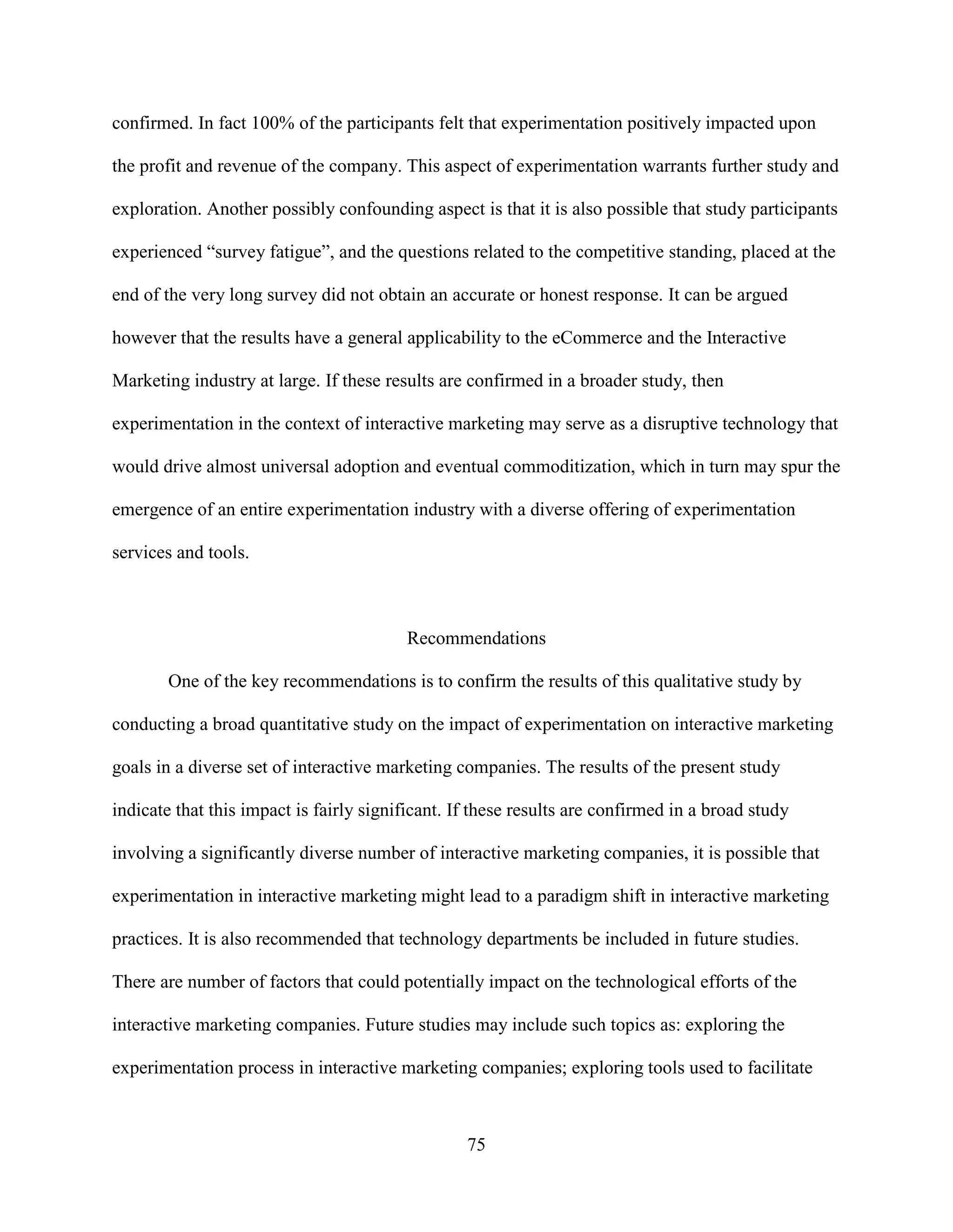 confirmed. In fact 100% of the participants felt that experimentation positively impacted upon

the profit and revenue of the company. This aspect of experimentation warrants further study and

exploration. Another possibly confounding aspect is that it is also possible that study participants

experienced “survey fatigue”, and the questions related to the competitive standing, placed at the

end of the very long survey did not obtain an accurate or honest response. It can be argued

however that the results have a general applicability to the eCommerce and the Interactive

Marketing industry at large. If these results are confirmed in a broader study, then

experimentation in the context of interactive marketing may serve as a disruptive technology that

would drive almost universal adoption and eventual commoditization, which in turn may spur the

emergence of an entire experimentation industry with a diverse offering of experimentation

services and tools.



                                         Recommendations

       One of the key recommendations is to confirm the results of this qualitative study by

conducting a broad quantitative study on the impact of experimentation on interactive marketing

goals in a diverse set of interactive marketing companies. The results of the present study

indicate that this impact is fairly significant. If these results are confirmed in a broad study

involving a significantly diverse number of interactive marketing companies, it is possible that

experimentation in interactive marketing might lead to a paradigm shift in interactive marketing

practices. It is also recommended that technology departments be included in future studies.

There are number of factors that could potentially impact on the technological efforts of the

interactive marketing companies. Future studies may include such topics as: exploring the

experimentation process in interactive marketing companies; exploring tools used to facilitate



                                                  75
 