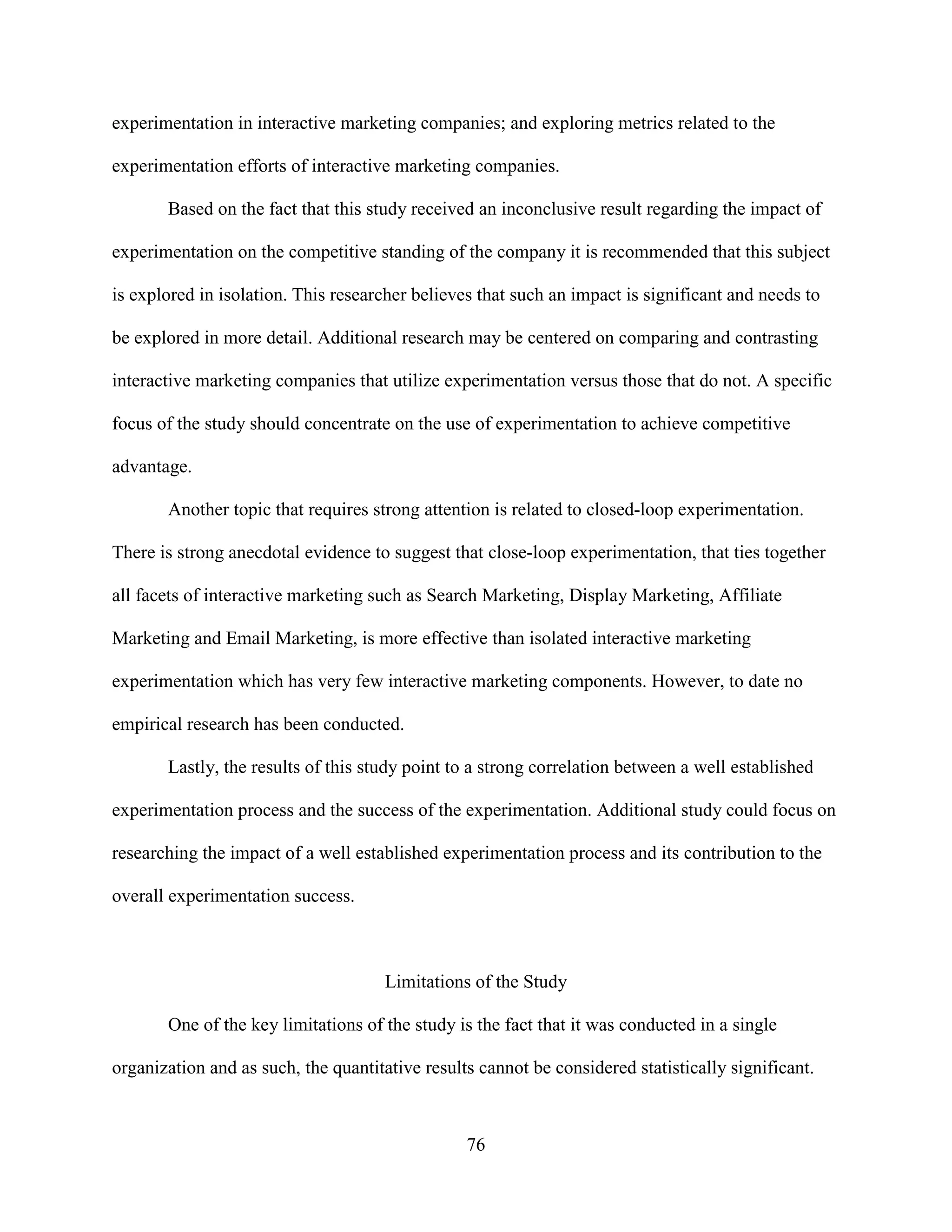 experimentation in interactive marketing companies; and exploring metrics related to the

experimentation efforts of interactive marketing companies.

       Based on the fact that this study received an inconclusive result regarding the impact of

experimentation on the competitive standing of the company it is recommended that this subject

is explored in isolation. This researcher believes that such an impact is significant and needs to

be explored in more detail. Additional research may be centered on comparing and contrasting

interactive marketing companies that utilize experimentation versus those that do not. A specific

focus of the study should concentrate on the use of experimentation to achieve competitive

advantage.

       Another topic that requires strong attention is related to closed-loop experimentation.

There is strong anecdotal evidence to suggest that close-loop experimentation, that ties together

all facets of interactive marketing such as Search Marketing, Display Marketing, Affiliate

Marketing and Email Marketing, is more effective than isolated interactive marketing

experimentation which has very few interactive marketing components. However, to date no

empirical research has been conducted.

       Lastly, the results of this study point to a strong correlation between a well established

experimentation process and the success of the experimentation. Additional study could focus on

researching the impact of a well established experimentation process and its contribution to the

overall experimentation success.



                                      Limitations of the Study

       One of the key limitations of the study is the fact that it was conducted in a single

organization and as such, the quantitative results cannot be considered statistically significant.



                                                 76
 