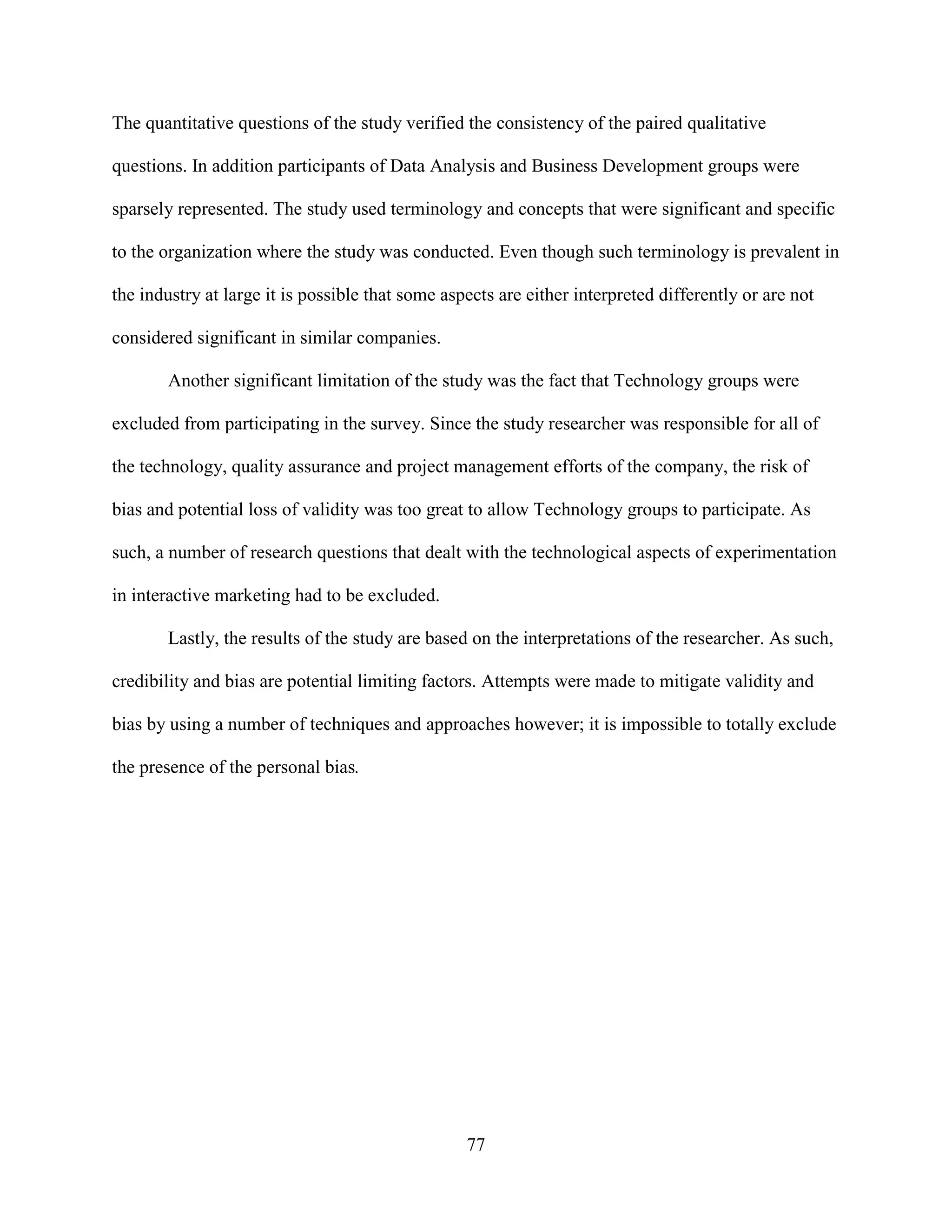 The quantitative questions of the study verified the consistency of the paired qualitative

questions. In addition participants of Data Analysis and Business Development groups were

sparsely represented. The study used terminology and concepts that were significant and specific

to the organization where the study was conducted. Even though such terminology is prevalent in

the industry at large it is possible that some aspects are either interpreted differently or are not

considered significant in similar companies.

       Another significant limitation of the study was the fact that Technology groups were

excluded from participating in the survey. Since the study researcher was responsible for all of

the technology, quality assurance and project management efforts of the company, the risk of

bias and potential loss of validity was too great to allow Technology groups to participate. As

such, a number of research questions that dealt with the technological aspects of experimentation

in interactive marketing had to be excluded.

       Lastly, the results of the study are based on the interpretations of the researcher. As such,

credibility and bias are potential limiting factors. Attempts were made to mitigate validity and

bias by using a number of techniques and approaches however; it is impossible to totally exclude

the presence of the personal bias.




                                                  77
 