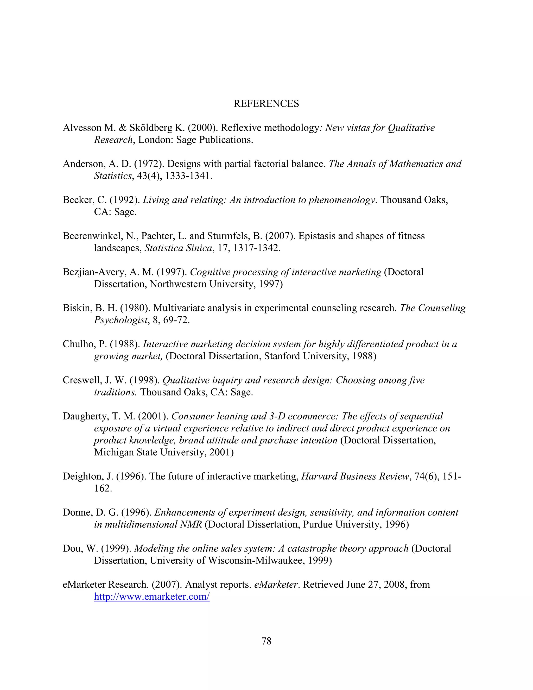 REFERENCES

Alvesson M. & Sköldberg K. (2000). Reflexive methodology: New vistas for Qualitative
       Research, London: Sage Publications.

Anderson, A. D. (1972). Designs with partial factorial balance. The Annals of Mathematics and
      Statistics, 43(4), 1333-1341.

Becker, C. (1992). Living and relating: An introduction to phenomenology. Thousand Oaks,
       CA: Sage.

Beerenwinkel, N., Pachter, L. and Sturmfels, B. (2007). Epistasis and shapes of fitness
      landscapes, Statistica Sinica, 17, 1317-1342.

Bezjian-Avery, A. M. (1997). Cognitive processing of interactive marketing (Doctoral
       Dissertation, Northwestern University, 1997)

Biskin, B. H. (1980). Multivariate analysis in experimental counseling research. The Counseling
        Psychologist, 8, 69-72.

Chulho, P. (1988). Interactive marketing decision system for highly differentiated product in a
      growing market, (Doctoral Dissertation, Stanford University, 1988)

Creswell, J. W. (1998). Qualitative inquiry and research design: Choosing among five
      traditions. Thousand Oaks, CA: Sage.

Daugherty, T. M. (2001). Consumer leaning and 3-D ecommerce: The effects of sequential
      exposure of a virtual experience relative to indirect and direct product experience on
      product knowledge, brand attitude and purchase intention (Doctoral Dissertation,
      Michigan State University, 2001)

Deighton, J. (1996). The future of interactive marketing, Harvard Business Review, 74(6), 151-
       162.

Donne, D. G. (1996). Enhancements of experiment design, sensitivity, and information content
      in multidimensional NMR (Doctoral Dissertation, Purdue University, 1996)

Dou, W. (1999). Modeling the online sales system: A catastrophe theory approach (Doctoral
      Dissertation, University of Wisconsin-Milwaukee, 1999)

eMarketer Research. (2007). Analyst reports. eMarketer. Retrieved June 27, 2008, from
      http://www.emarketer.com/



                                               78
 