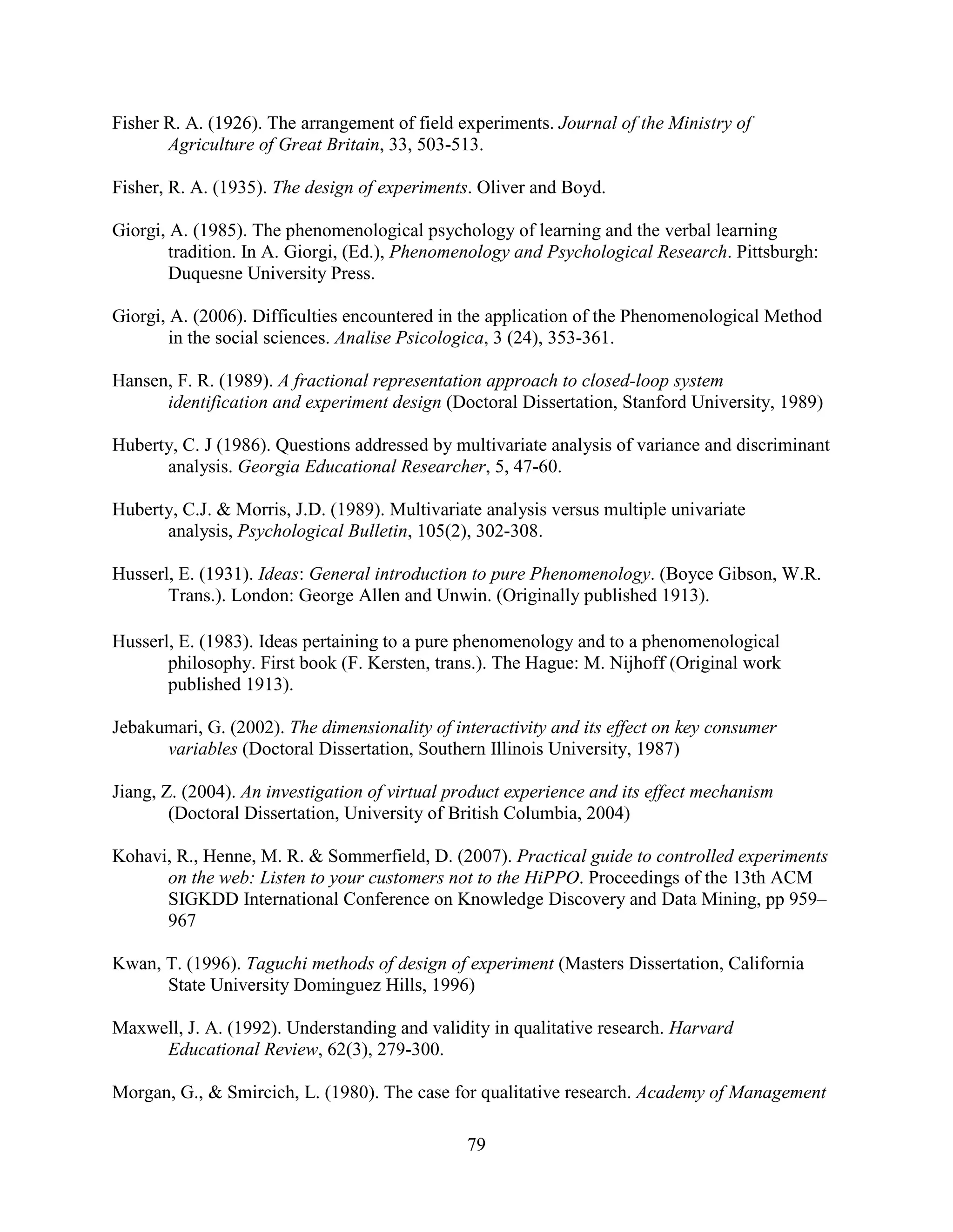 Fisher R. A. (1926). The arrangement of field experiments. Journal of the Ministry of
       Agriculture of Great Britain, 33, 503-513.

Fisher, R. A. (1935). The design of experiments. Oliver and Boyd.

Giorgi, A. (1985). The phenomenological psychology of learning and the verbal learning
        tradition. In A. Giorgi, (Ed.), Phenomenology and Psychological Research. Pittsburgh:
        Duquesne University Press.

Giorgi, A. (2006). Difficulties encountered in the application of the Phenomenological Method
        in the social sciences. Analise Psicologica, 3 (24), 353-361.

Hansen, F. R. (1989). A fractional representation approach to closed-loop system
      identification and experiment design (Doctoral Dissertation, Stanford University, 1989)

Huberty, C. J (1986). Questions addressed by multivariate analysis of variance and discriminant
      analysis. Georgia Educational Researcher, 5, 47-60.

Huberty, C.J. & Morris, J.D. (1989). Multivariate analysis versus multiple univariate
      analysis, Psychological Bulletin, 105(2), 302-308.

Husserl, E. (1931). Ideas: General introduction to pure Phenomenology. (Boyce Gibson, W.R.
       Trans.). London: George Allen and Unwin. (Originally published 1913).

Husserl, E. (1983). Ideas pertaining to a pure phenomenology and to a phenomenological
       philosophy. First book (F. Kersten, trans.). The Hague: M. Nijhoff (Original work
       published 1913).

Jebakumari, G. (2002). The dimensionality of interactivity and its effect on key consumer
      variables (Doctoral Dissertation, Southern Illinois University, 1987)

Jiang, Z. (2004). An investigation of virtual product experience and its effect mechanism
        (Doctoral Dissertation, University of British Columbia, 2004)

Kohavi, R., Henne, M. R. & Sommerfield, D. (2007). Practical guide to controlled experiments
      on the web: Listen to your customers not to the HiPPO. Proceedings of the 13th ACM
      SIGKDD International Conference on Knowledge Discovery and Data Mining, pp 959–
      967

Kwan, T. (1996). Taguchi methods of design of experiment (Masters Dissertation, California
      State University Dominguez Hills, 1996)

Maxwell, J. A. (1992). Understanding and validity in qualitative research. Harvard
     Educational Review, 62(3), 279-300.

Morgan, G., & Smircich, L. (1980). The case for qualitative research. Academy of Management

                                               79
 