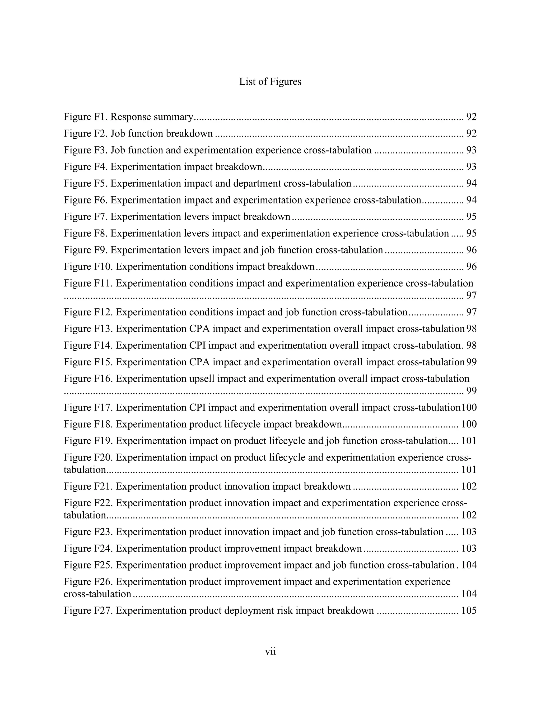 List of Figures


Figure F1. Response summary...................................................................................................... 92
Figure F2. Job function breakdown .............................................................................................. 92
Figure F3. Job function and experimentation experience cross-tabulation .................................. 93
Figure F4. Experimentation impact breakdown............................................................................ 93
Figure F5. Experimentation impact and department cross-tabulation .......................................... 94
Figure F6. Experimentation impact and experimentation experience cross-tabulation ................ 94
Figure F7. Experimentation levers impact breakdown ................................................................. 95
Figure F8. Experimentation levers impact and experimentation experience cross-tabulation ..... 95
Figure F9. Experimentation levers impact and job function cross-tabulation .............................. 96
Figure F10. Experimentation conditions impact breakdown ........................................................ 96
Figure F11. Experimentation conditions impact and experimentation experience cross-tabulation
....................................................................................................................................................... 97
Figure F12. Experimentation conditions impact and job function cross-tabulation ..................... 97
Figure F13. Experimentation CPA impact and experimentation overall impact cross-tabulation 98
Figure F14. Experimentation CPI impact and experimentation overall impact cross-tabulation . 98
Figure F15. Experimentation CPA impact and experimentation overall impact cross-tabulation 99
Figure F16. Experimentation upsell impact and experimentation overall impact cross-tabulation
....................................................................................................................................................... 99
Figure F17. Experimentation CPI impact and experimentation overall impact cross-tabulation100
Figure F18. Experimentation product lifecycle impact breakdown............................................ 100
Figure F19. Experimentation impact on product lifecycle and job function cross-tabulation.... 101
Figure F20. Experimentation impact on product lifecycle and experimentation experience cross-
tabulation..................................................................................................................................... 101
Figure F21. Experimentation product innovation impact breakdown ........................................ 102
Figure F22. Experimentation product innovation impact and experimentation experience cross-
tabulation..................................................................................................................................... 102
Figure F23. Experimentation product innovation impact and job function cross-tabulation ..... 103
Figure F24. Experimentation product improvement impact breakdown .................................... 103
Figure F25. Experimentation product improvement impact and job function cross-tabulation . 104
Figure F26. Experimentation product improvement impact and experimentation experience
cross-tabulation ........................................................................................................................... 104
Figure F27. Experimentation product deployment risk impact breakdown ............................... 105


                                                                          vii
 