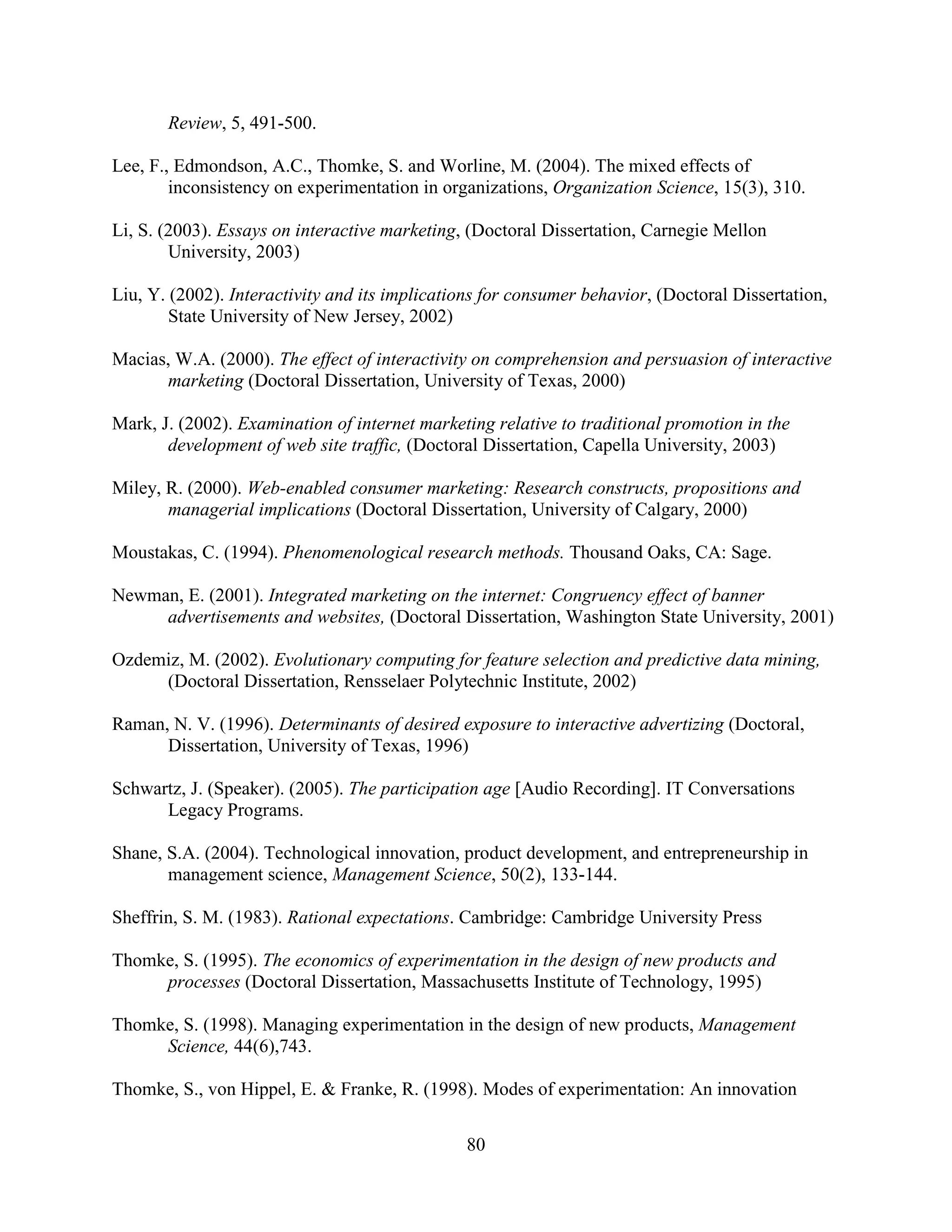 Review, 5, 491-500.

Lee, F., Edmondson, A.C., Thomke, S. and Worline, M. (2004). The mixed effects of
        inconsistency on experimentation in organizations, Organization Science, 15(3), 310.

Li, S. (2003). Essays on interactive marketing, (Doctoral Dissertation, Carnegie Mellon
        University, 2003)

Liu, Y. (2002). Interactivity and its implications for consumer behavior, (Doctoral Dissertation,
        State University of New Jersey, 2002)

Macias, W.A. (2000). The effect of interactivity on comprehension and persuasion of interactive
      marketing (Doctoral Dissertation, University of Texas, 2000)

Mark, J. (2002). Examination of internet marketing relative to traditional promotion in the
       development of web site traffic, (Doctoral Dissertation, Capella University, 2003)

Miley, R. (2000). Web-enabled consumer marketing: Research constructs, propositions and
       managerial implications (Doctoral Dissertation, University of Calgary, 2000)

Moustakas, C. (1994). Phenomenological research methods. Thousand Oaks, CA: Sage.

Newman, E. (2001). Integrated marketing on the internet: Congruency effect of banner
     advertisements and websites, (Doctoral Dissertation, Washington State University, 2001)

Ozdemiz, M. (2002). Evolutionary computing for feature selection and predictive data mining,
     (Doctoral Dissertation, Rensselaer Polytechnic Institute, 2002)

Raman, N. V. (1996). Determinants of desired exposure to interactive advertizing (Doctoral,
      Dissertation, University of Texas, 1996)

Schwartz, J. (Speaker). (2005). The participation age [Audio Recording]. IT Conversations
      Legacy Programs.

Shane, S.A. (2004). Technological innovation, product development, and entrepreneurship in
       management science, Management Science, 50(2), 133-144.

Sheffrin, S. M. (1983). Rational expectations. Cambridge: Cambridge University Press

Thomke, S. (1995). The economics of experimentation in the design of new products and
     processes (Doctoral Dissertation, Massachusetts Institute of Technology, 1995)

Thomke, S. (1998). Managing experimentation in the design of new products, Management
     Science, 44(6),743.

Thomke, S., von Hippel, E. & Franke, R. (1998). Modes of experimentation: An innovation

                                                80
 