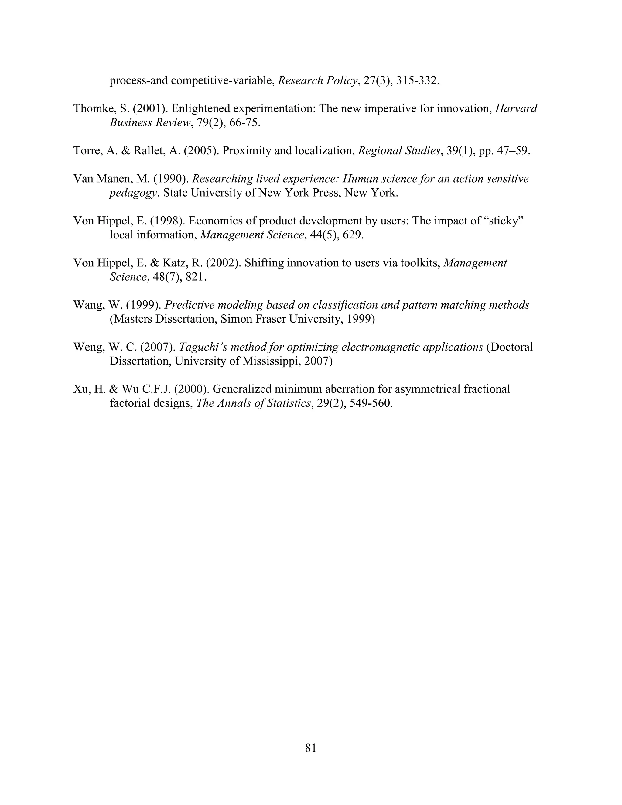 process-and competitive-variable, Research Policy, 27(3), 315-332.

Thomke, S. (2001). Enlightened experimentation: The new imperative for innovation, Harvard
     Business Review, 79(2), 66-75.

Torre, A. & Rallet, A. (2005). Proximity and localization, Regional Studies, 39(1), pp. 47–59.

Van Manen, M. (1990). Researching lived experience: Human science for an action sensitive
     pedagogy. State University of New York Press, New York.

Von Hippel, E. (1998). Economics of product development by users: The impact of “sticky”
      local information, Management Science, 44(5), 629.

Von Hippel, E. & Katz, R. (2002). Shifting innovation to users via toolkits, Management
      Science, 48(7), 821.

Wang, W. (1999). Predictive modeling based on classification and pattern matching methods
      (Masters Dissertation, Simon Fraser University, 1999)

Weng, W. C. (2007). Taguchi’s method for optimizing electromagnetic applications (Doctoral
      Dissertation, University of Mississippi, 2007)

Xu, H. & Wu C.F.J. (2000). Generalized minimum aberration for asymmetrical fractional
       factorial designs, The Annals of Statistics, 29(2), 549-560.




                                               81
 