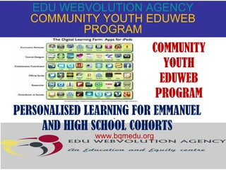 EDU WEBVOLUTION AGENCY
COMMUNITY YOUTH EDUWEB
PROGRAM

COMMUNITY
YOUTH
EDUWEB
PROGRAM
PERSONALISED LEARNING FOR EMMANUEL
.
AND HIGH SCHOOL COHORTS
www.bqmedu.org

 