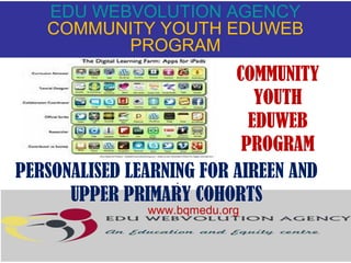 EDU WEBVOLUTION AGENCY
COMMUNITY YOUTH EDUWEB
PROGRAM

COMMUNITY
YOUTH
EDUWEB
PROGRAM
PERSONALISED LEARNING FOR AIREEN AND
.
UPPER PRIMARY COHORTS
www.bqmedu.org

 