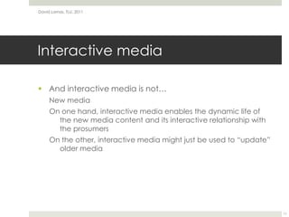 Interactive mediaAnd interactive media is not…New mediaOn one hand, interactive media enables the dynamic life of the new media content and its interactive relationship with the prosumersOn the other, interactive media might just be used to “update” older mediaDavid Lamas, TLU, 201111