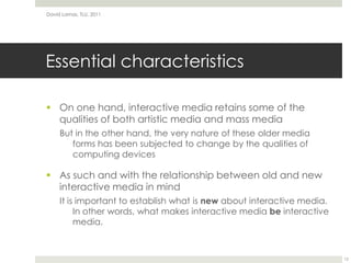 Essential characteristicsOn one hand, interactive media retains some of the qualities of both artistic media and mass mediaBut in the other hand, the very nature of these older media forms has been subjected to change by the qualities of computing devicesAs such and with the relationship between old and new interactive media in mindIt is important to establish what is new about interactive media. In other words, what makes interactive media be interactive media.David Lamas, TLU, 201112