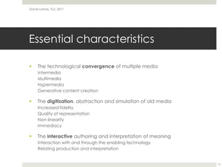 Essential characteristicsThe technological convergence of multiple mediaIntermediaMultimediaHypermediaGenerative content creationThe digitization, abstraction and simulation of old mediaIncreased fidelityQuality of representationNon-linearityImmediacyThe interactive authoring and interpretation of meaningInteraction with and through the enabling technologyRelating production and interpretationDavid Lamas, TLU, 201113