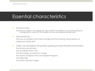 Essential characteristicsThe fact is that…Interactive media is changing the way in which we relate to our surroundings by changing the nature of the media that we are already familiar withOne should ask…How do we establish what these changes and the resulting characteristics ofinteractive media are?Today, we will address this question peeking at some theoretical landmarks…The environmental thesisThe anti-deterministic viewThe technology acceptance modelsThe notions of digital native and digital immigrantsThe MillennialsInnovation adoption stagesDavid Lamas, TLU, 201114