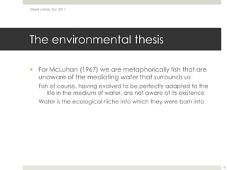 The environmental thesisFor McLuhan (1967) we are metaphorically fish that are unaware of the mediating water that surrounds usFish of course, having evolved to be perfectly adapted to the life in the medium of water, are not aware of its existenceWater is the ecological niche into which they were born intoDavid Lamas, TLU, 201115