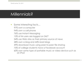 Millennials?Some interesting facts…97% own a computer94% own a cell phone76% use Instant Messaging15% of IM users are logged on 24/734% use Web sites as their primary source of news28% own a blog and 44% read blogs49% download music using peer-to-peer file sharing75% of college students have a Facebook account60% own some type of portable music or video device such as an iPodDavid Lamas, TLU, 201123
