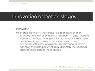Innovation adoption stagesInnovatorsInnovators are the first individuals to adopt an innovation. Innovators are willing to take risks, youngest in age, have the highest social class, have great financial lucidity, very social and have closest contact to scientific sources and interaction with other innovators. Risk tolerance has them adopting technologies which may ultimately fail. Financial resources help absorb these failures.David Lamas, TLU, 201126Rogers, E. M. 1962. Diffusion of Innovations. Glencoe: Free Press.