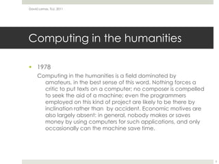 Computing in the humanities1978Computing in the humanities is a field dominated by amateurs, in the best sense of this word. Nothing forces a critic to put texts on a computer; no composer is compelled to seek the aid of a machine; even the programmers employed on this kind of project are likely to be there by inclination rather than  by accident. Economic motives are also largely absent: in general, nobody makes or saves money by using computers for such applications, and only occasionally can the machine save time.David Lamas, TLU, 20113
