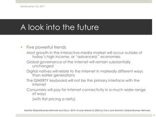 A look into the futureFive powerful trendsMost growth in the interactive media market will occur outside of today’s high income, or “advanced,” economiesGlobal governance of the Internet will remain substantially unchangedDigital natives will relate to the Internet in markedly different ways than earlier generationsThe QWERTY keyboard will not be the primary interface with the InternetConsumers will pay for Internet connectivity in a much wider range of ways(with flat pricing a rarity)David Lamas, TLU, 201132Monitor Global Business Network and Cisco. 2010. A Look Ahead to 2025 by Cisco and Monitor's Global Business Network.