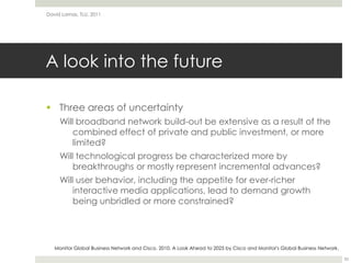 A look into the futureThree areas of uncertaintyWill broadband network build-out be extensive as a result of the combined effect of private and public investment, or more limited?Will technological progress be characterized more by breakthroughs or mostly represent incremental advances?Will user behavior, including the appetite for ever-richer interactive media applications, lead to demand growth being unbridled or more constrained?David Lamas, TLU, 201133Monitor Global Business Network and Cisco. 2010. A Look Ahead to 2025 by Cisco and Monitor's Global Business Network.