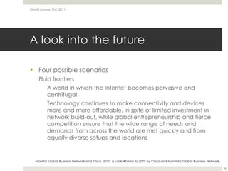 A look into the futureFour possible scenariosFluid frontiers	A world in which the Internet becomes pervasive and centrifugalTechnology continues to make connectivity and devices more and more affordable, in spite of limited investment in network build-out, while global entrepreneurship and fierce competition ensure that the wide range of needs and demands from across the world are met quickly and from equally diverse setups and locationsDavid Lamas, TLU, 201134Monitor Global Business Network and Cisco. 2010. A Look Ahead to 2025 by Cisco and Monitor's Global Business Network.
