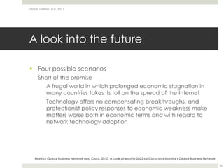 A look into the futureFour possible scenariosShort of the promise	A frugal world in which prolonged economic stagnation in many countries takes its toll on the spread of the Internet	Technology offers no compensating breakthroughs, and protectionist policy responses to economic weakness make matters worse both in economic terms and with regard to network technology adoptionDavid Lamas, TLU, 201136Monitor Global Business Network and Cisco. 2010. A Look Ahead to 2025 by Cisco and Monitor's Global Business Network.