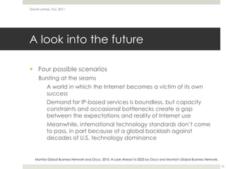 A look into the futureFour possible scenariosBursting at the seams	A world in which the Internet becomes a victim of its own successDemand for IP-based services is boundless, but capacity constraints and occasional bottlenecks create a gap between the expectations and reality of Internet useMeanwhile, international technology standards don’t come to pass, in part because of a global backlash against decades of U.S. technology dominanceDavid Lamas, TLU, 201137Monitor Global Business Network and Cisco. 2010. A Look Ahead to 2025 by Cisco and Monitor's Global Business Network.