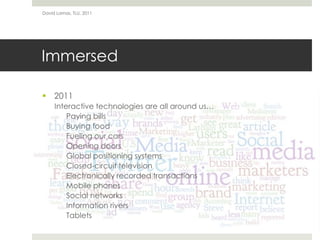 Immersed2011Interactive technologies are all around us…	Paying billsBuying foodFueling our carsOpening doorsGlobal positioning systemsClosed-circuit televisionElectronically recorded transactionsMobile phonesSocial networksInformation riversTabletsDavid Lamas, TLU, 2011