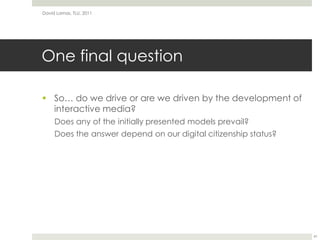 One final questionSo… do we drive or are we driven by the development of interactive media?Does any of the initially presented models prevail?Does the answer depend on our digital citizenship status?David Lamas, TLU, 201141