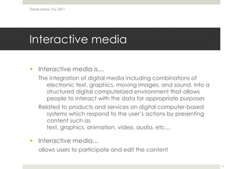 Interactive mediaInteractive media is…The integration of digital media including combinations of electronic text, graphics, moving images, and sound, into a structured digital computerized environment that allows people to interact with the data for appropriate purposesRelated to products and services on digital computer-based systems which respond to the user’s actions by presenting content such as text, graphics, animation, video, audio, etc…Interactive media…allows users to participate and edit the contentDavid Lamas, TLU, 20119