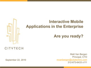 Interactive Mobile Applications in the EnterpriseAre you ready? Matt Van Bergen Principal, CTO mvanbergen@citytechinc.com 312-673-6433 x111 September 22, 2010 