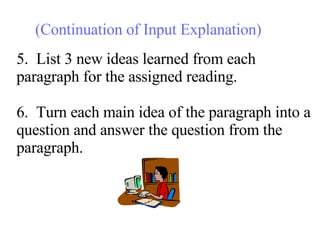 5.  List 3 new ideas learned from each paragraph for the assigned reading. 6.  Turn each main idea of the paragraph into a question and answer the question from the paragraph. (Continuation of Input Explanation) 