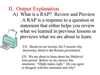 II.  Output Explanation A)  What is a RAP? Review and Preview -  A RAP is a response to a question or statement that either helps you review what we learned in previous lessons or previews what we are about to learn. EX:  Based on our lessons, list 3 reasons why democracy failed in the Roman government. EX:  We are about to learn about the Medieval time period.  Before we do, answer this statement;  “Might makes right.”  Do you agree or disagree with this statement and why? 