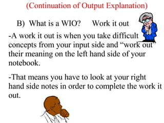 B)  What is a WIO? Work it out A work it out is when you take difficult concepts from your input side and “work out” their meaning on the left hand side of your notebook.  That means you have to look at your right hand side notes in order to complete the work it out. (Continuation of Output Explanation) 