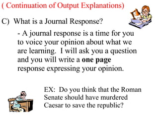 C)  What is a Journal Response? - A journal response is a time for you to voice your opinion about what we are learning.  I will ask you a question and you will write a  one page  response expressing your opinion. EX:  Do you think that the Roman Senate should have murdered Caesar to save the republic? ( Continuation of Output Explanations) 