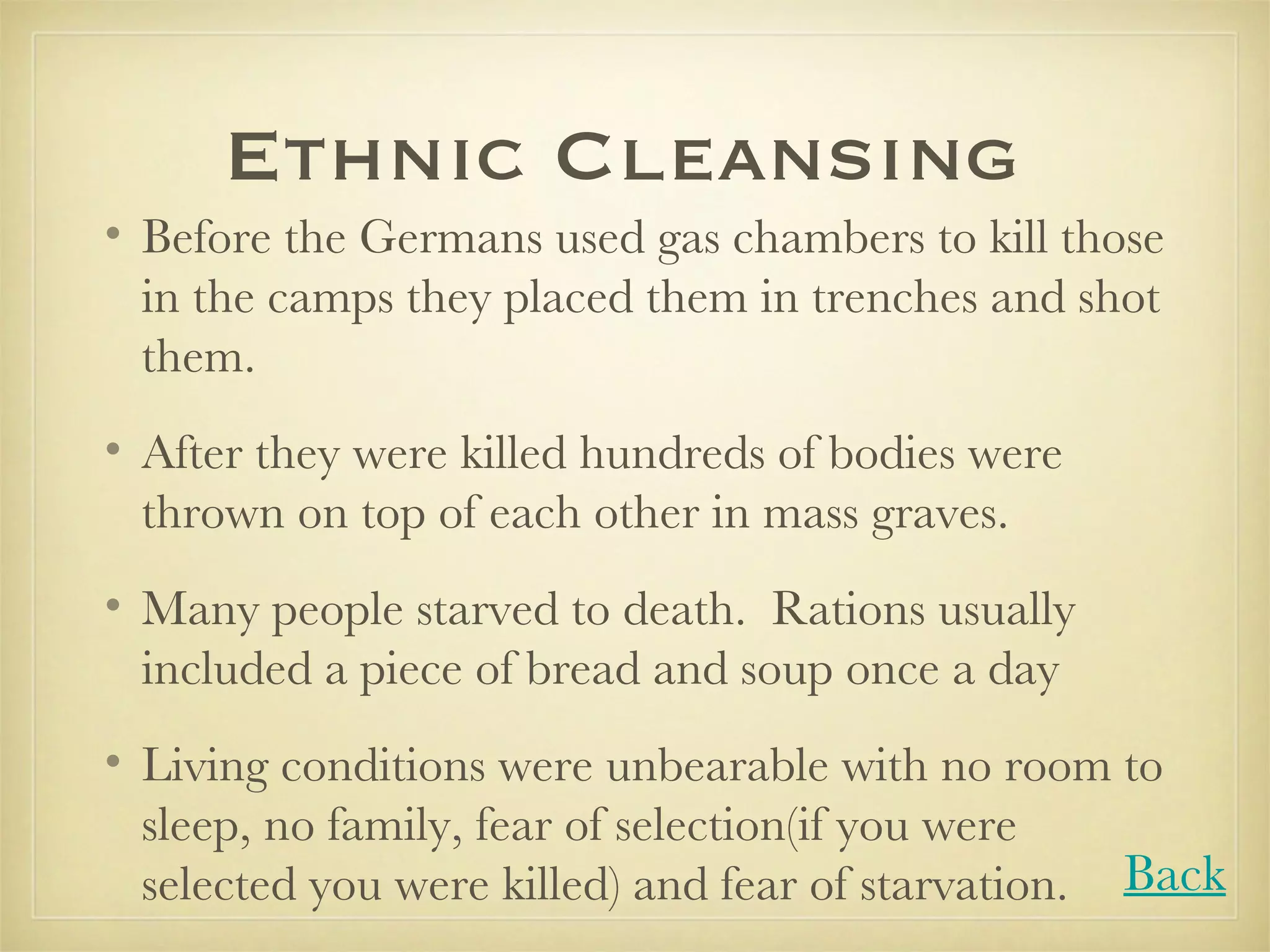 Ethnic Cleansing  Before the Germans used gas chambers to kill those in the camps they placed them in trenches and shot them. After they were killed hundreds of bodies were thrown on top of each other in mass graves. Many people starved to death.  Rations usually included a piece of bread and soup once a day Living conditions were unbearable with no room to sleep, no family, fear of selection(if you were selected you were killed) and fear of starvation.  Back 