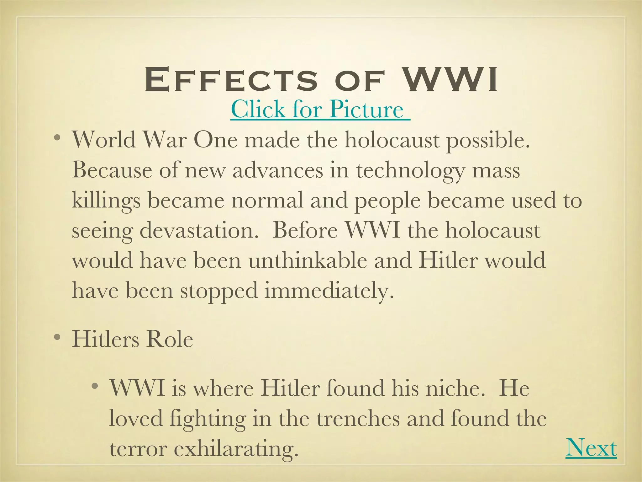 Effects of WWI World War One made the holocaust possible. Because of new advances in technology mass killings became normal and people became used to seeing devastation.  Before WWI the holocaust would have been unthinkable and Hitler would have been stopped immediately.  Hitlers Role WWI is where Hitler found his niche.  He loved fighting in the trenches and found the terror exhilarating. Click for Picture  Next 