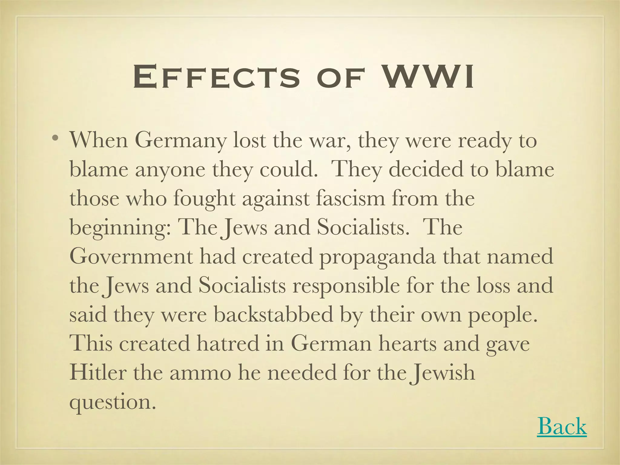 Effects of WWI  When Germany lost the war, they were ready to blame anyone they could.  They decided to blame those who fought against fascism from the beginning: The Jews and Socialists.  The Government had created propaganda that named the Jews and Socialists responsible for the loss and said they were backstabbed by their own people.  This created hatred in German hearts and gave Hitler the ammo he needed for the Jewish question.  Back 