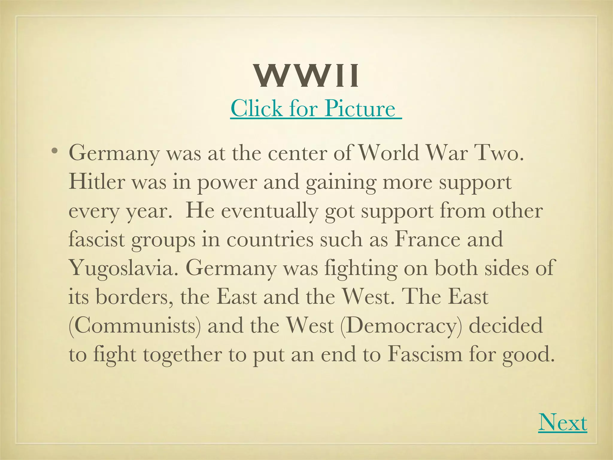 WWII Germany was at the center of World War Two.  Hitler was in power and gaining more support every year.  He eventually got support from other fascist groups in countries such as France and Yugoslavia. Germany was fighting on both sides of its borders, the East and the West. The East (Communists) and the West (Democracy) decided to fight together to put an end to Fascism for good.  Click for Picture  Next 