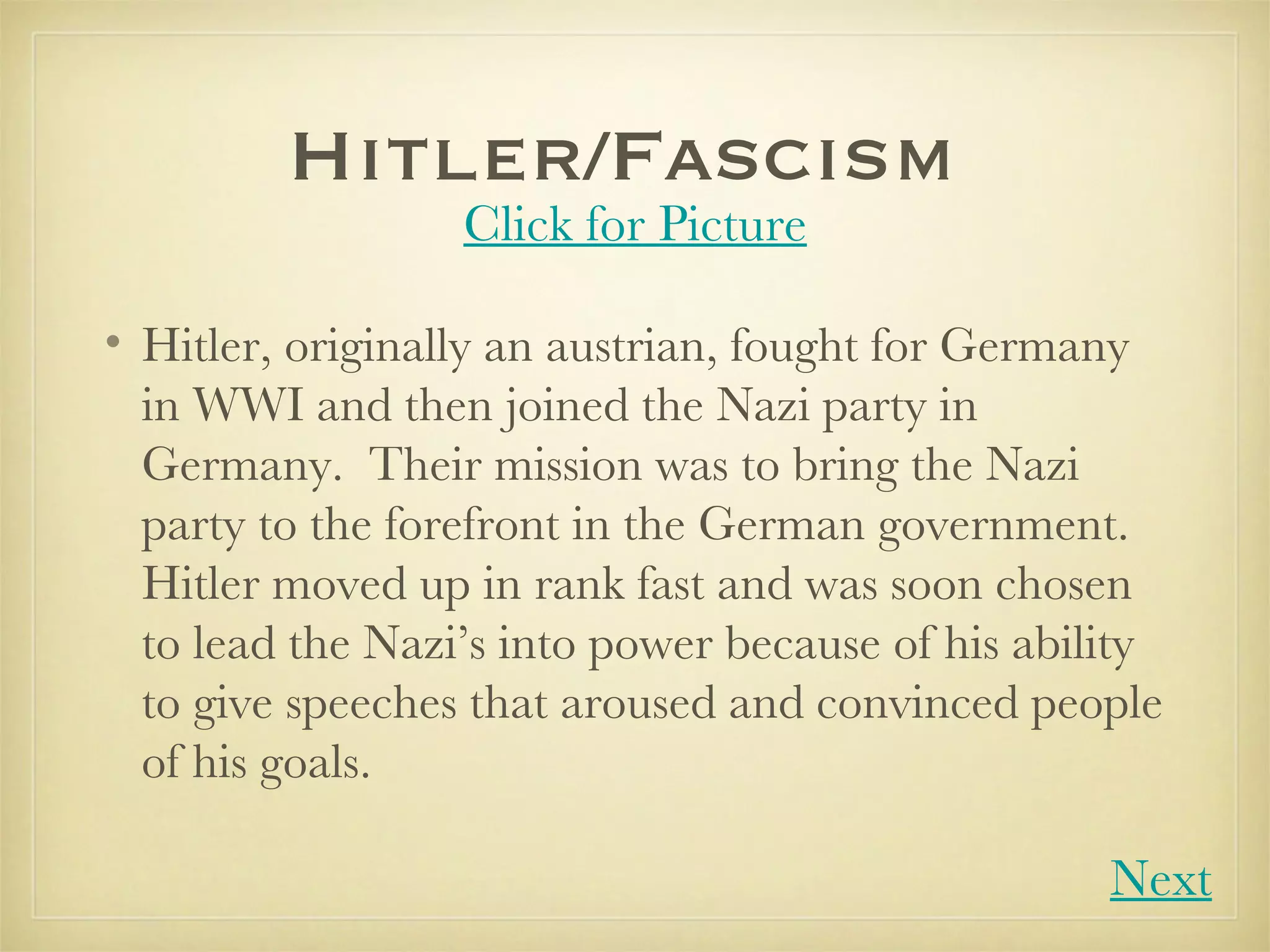 Hitler/Fascism  Hitler, originally an austrian, fought for Germany in WWI and then joined the Nazi party in Germany.  Their mission was to bring the Nazi party to the forefront in the German government.  Hitler moved up in rank fast and was soon chosen to lead the Nazi’s into power because of his ability to give speeches that aroused and convinced people of his goals.  Click for Picture Next 