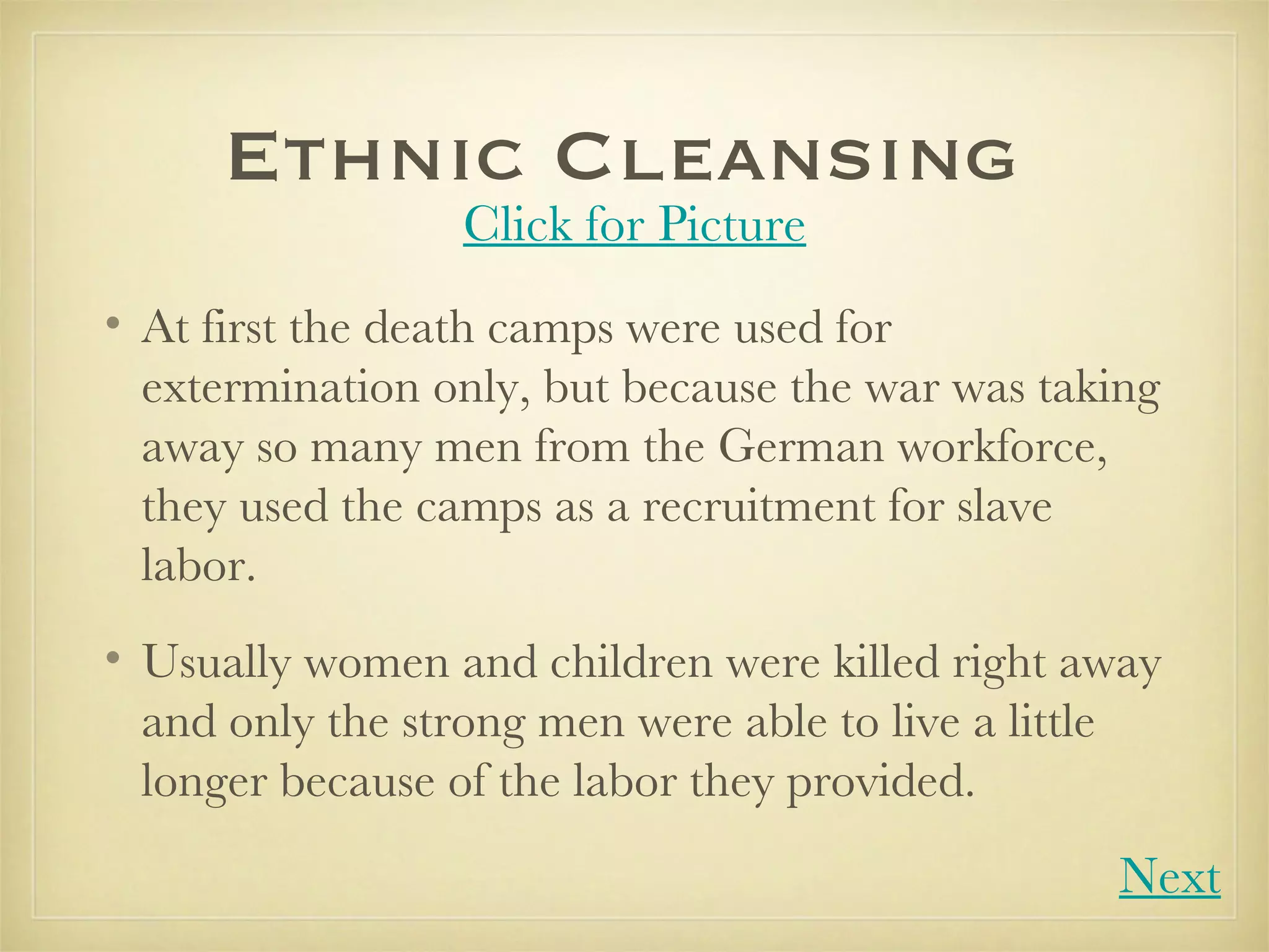 Ethnic Cleansing  At first the death camps were used for extermination only, but because the war was taking away so many men from the German workforce, they used the camps as a recruitment for slave labor.  Usually women and children were killed right away and only the strong men were able to live a little longer because of the labor they provided. Click for Picture Next 