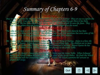 Summary of Chapters 6-9 Into the Forest Once in the wardrobe the Pevensie children notice they are all in Narnia!  They set out to explore the wintry world.  Lucy leads the way to Tumnus’s home but when they get there it has been ransacked.  He has been taken by the White Witch.  The four decide to save the faun.  They don’t know where they are going but a robin leads them deeper into the wood. A Day With the Beavers The robin leads them to Mr. Beaver, a friend of Tumnus.  Mr. Beaver tells them he has been instructed to bring them to Aslan.  The children want to ask him questions but even some of the trees are spies.  So they go back to Beaver’s dam and meet Mrs. Beaver. What Happened After Dinner Mr. Beaver tells the children all about Aslan, who is the real King of Narnia.  Aslan is a lion, the king of the beasts.  When he is in Narnia he makes everything right.  The children are to meet Aslan at the Stone Table.  Then, everyone notices Edmund is missing.  Beaver knows he has gone to the White Witch.  So they start on their journey to the Stone Table. In the Witch’s House Edmund left the Beaver’s house after hearing about Aslan and the Stone Table.  When Edmund reaches the Witch’s house he is met by Maugrim, chief of the Secret Police.  He finds the Witch and Edmund tells her everything about Aslan.  In fear, the Witch summons her servant to prepare her  sledge.  Quit 