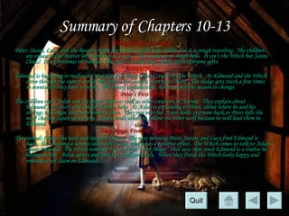 Summary of Chapters 10-13 The Spell Begins to Break Peter, Susan, Lucy, and the Beavers begin the journey to the stone table, but it is rough traveling.  The children are exhausted so Beaver lets them rest in a cave.  They wake up to sleigh bells.  It isn’t the Witch but Santa Claus!  It is Christmas in Narnia!  The spell is weakening.  Santa gives everyone gifts. Aslan is Nearer Edmund is beginning to realize his mistake after being treated cruelly by the Witch.  As Edmund and the Witch drive through the snowy world they notice the snow is starting to thaw.  The sledge gets stuck a few times so eventually they have to walk.  The dwarf explains that Aslan caused the season to change. Peter’s First Battle The children reach Aslan and the Stone Table as well as other creatures of Narnia.  They explain about Edmund’s  treachery  and ask for Aslan’s help.  As Aslan is explaining to Peter, about where he and his siblings will reign, they hear Susan’s horn.  They run over but Aslan holds everyone back as Peter kills the wolf chasing Susan up the tree.  Aslan sends others to follow the other wolf because he will lead them to Edmund. Deep Magic From the Dawn of Time The animals follow the wolf and rescue Edmund.  The next morning Peter, Susan, and Lucy find Edmund is back.  He is having a serious talk with Aslan, which has a positive effect.  The Witch comes to talk to Aslan about Edmund.  The Witch reminds Aslan of the “Deep Magic” that says that since Edmund is a traitor he belongs to her.  Aslan agrees and then they talk privately.  When they finish the Witch looks happy and renounces her claim on Edmund.   Quit 