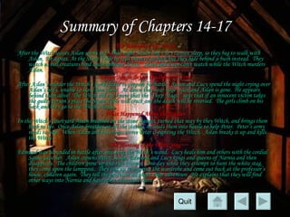 Summary of Chapters 14-17 The Triumph of the Witch After the Witch leaves Aslan seems sad.  That night Susan and Lucy cannot sleep, so they beg to walk with Aslan.  He agrees. At the Stone Table he tells them to go back but they hide behind a bush instead.  They watch as evil creatures bind and humiliate Aslan.  Susan and Lucy can’t watch while the Witch murders Aslan. Deeper Magic Before the Dawn of Time After Aslan’s murder the Witch’s forces leave to prepare for battle.  Susan and Lucy spend the night crying over Aslan’s body, unable to leave him alone.  At dawn they hear huge crack and Aslan is gone.  He appears behind them alive!  The Witch did not know that the “Deep Magic” says that if an innocent victim takes the guilty person’s place the Stone Table will crack and the death will be reversed.  The girls climb on his back and they go to the Witch’s house. What Happened About the Statues In the Witch’s courtyard Alsan breathes on the stone statues, turned that way by they Witch, and brings them back to life.  Once Aslan breathes on all the statues, he leads them into battle to help Peter.  Peter’s army needs to help.  When Aslan and his troops arrive Peter is fighting the Witch.  Aslan breaks it up and kills the Witch. The Hunting of the White Stag Edmund was wounded in battle after smashing the Witch’s wand.  Lucy heals him and others with the cordial Santa gave her.  Aslan crowns Peter, Susan, Edmund and Lucy kings and queens of Narnia and then disappears.  The children grow up and rule Narnia.  One day while they attempt to hunt the white stag, they come upon the lamppost.  They end up re-entering the wardrobe and come out back at the professor’s house, children again.  They tell the professor all about their adventure.  He explains that they will find other ways into Narnia and have more adventure there.  Quit 