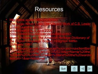 Resources http://www.sparknotes.com/lit/lion/ The Magic Never Ends: The Life and Work of C.S. Lewis. United Learning. 2001. unitedstreaming. 8 June 2008 <http://streaming.discoveryeducation.com/>   Morris, William, ed.  The American Heritage Dictionary of the English Language.  Boston: Houghton Mifflin Company, 1981. http://images.google.com/images?sourceid=navclient&ie=UTF8&rlz=1T4SKPB_enUS239US239&q=Narnia%20the%20lion%2C%20the%20witch%20and%20the%20wardrobe&um=1&sa=N&tab=wi Quit 