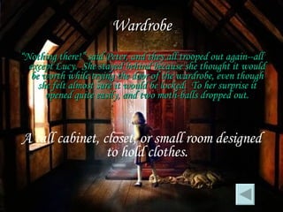 Wardrobe “ Nothing there!” said Peter, and they all trooped out again--all except Lucy.  She stayed behind because she thought it would be worth while trying the door of the wardrobe, even though she felt almost sure it would be locked.  To her surprise it opened quite easily, and two moth-balls dropped out. A tall cabinet, closet, or small room designed to hold clothes. 