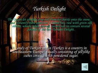 Turkish Delight The Queen let another drop fall from her bottle onto the snow, and instantly there appeared a round box, tied with green silk ribbon, which, when opened, turned out to contain several pounds of the best Turkish Delight. A candy of Turkish origin (Turkey is a country in southeastern Europe) usually consisting of jellylike cubes covered with powdered sugar. 